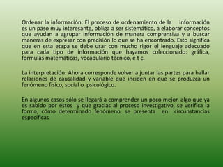Ordenar la información: El proceso de ordenamiento de la información
es un paso muy interesante, obliga a ser sistemático, a elaborar conceptos
que ayudan a agrupar información de manera comprensiva y a buscar
maneras de expresar con precisión lo que se ha encontrado. Esto significa
que en esta etapa se debe usar con mucho rigor el lenguaje adecuado
para cada tipo de información que hayamos coleccionado: gráfica,
formulas matemáticas, vocabulario técnico, e t c.
La interpretación: Ahora corresponde volver a juntar las partes para hallar
relaciones de causalidad y variable que inciden en que se produzca un
fenómeno físico, social o psicológico.
En algunos casos sólo se llegará a comprender un poco mejor, algo que ya
es sabido por éstos y que gracias al proceso investigativo, se verifica la
forma, cómo determinado fenómeno, se presenta en circunstancias
especificas
 