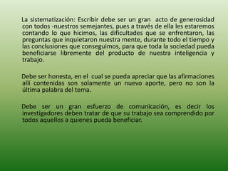 La sistematización: Escribir debe ser un gran acto de generosidad
con todos -nuestros semejantes, pues a través de ella les estaremos
contando lo que hicimos, las dificultades que se enfrentaron, las
preguntas que inquietaron nuestra mente, durante todo el tiempo y
las conclusiones que conseguimos, para que toda la sociedad pueda
beneficiarse libremente del producto de nuestra inteligencia y
trabajo.
Debe ser honesta, en el cual se pueda apreciar que las afirmaciones
allí contenidas son solamente un nuevo aporte, pero no son la
última palabra del tema.
Debe ser un gran esfuerzo de comunicación, es decir los
investigadores deben tratar de que su trabajo sea comprendido por
todos aquellos a quienes pueda beneficiar.
 