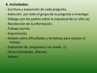 6. Actividades:
- Escritura y exposición de cada pregunta.
- Selección por todo el grupo de la pregunta a investigar.
- Diálogo con los padres sobre la inquietud de su niño (a).
- Recolección de la información.
- Trabajo escrito.
- Exposiciones.
- Debate sobre dificultades y fortalezas para realizar el
trabajo.
- Exposición de preguntas,( ver anexo 1)
- Otras actividades alternas.
- Videos.
 