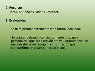 7. Recursos:
- Libros, periódicos, videos, Internet.
8. Evaluación:
- Se hará permanentemente y en forma individual.
- Se estará revisando constantemente el avance
personal ya que cada estudiante voluntariamente se
responsabiliza de recoger la información que
compartimos y organizamos en el aula.
 