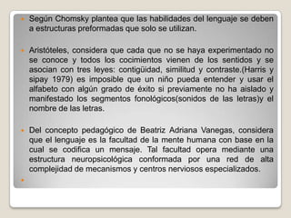   Según Chomsky plantea que las habilidades del lenguaje se deben
    a estructuras preformadas que solo se utilizan.

   Aristóteles, considera que cada que no se haya experimentado no
    se conoce y todos los cocimientos vienen de los sentidos y se
    asocian con tres leyes: contigüidad, similitud y contraste.(Harris y
    sipay 1979) es imposible que un niño pueda entender y usar el
    alfabeto con algún grado de éxito si previamente no ha aislado y
    manifestado los segmentos fonológicos(sonidos de las letras)y el
    nombre de las letras.

   Del concepto pedagógico de Beatriz Adriana Vanegas, considera
    que el lenguaje es la facultad de la mente humana con base en la
    cual se codifica un mensaje. Tal facultad opera mediante una
    estructura neuropsicológica conformada por una red de alta
    complejidad de mecanismos y centros nerviosos especializados.

 