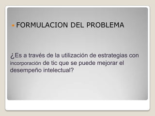  FORMULACION          DEL PROBLEMA



¿Es a través de la utilización de estrategias con
incorporación de tic que se puede mejorar el
desempeño intelectual?
 