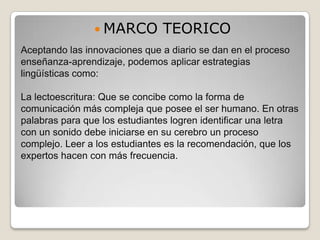  MARCO        TEORICO
Aceptando las innovaciones que a diario se dan en el proceso
enseñanza-aprendizaje, podemos aplicar estrategias
lingüísticas como:

La lectoescritura: Que se concibe como la forma de
comunicación más compleja que posee el ser humano. En otras
palabras para que los estudiantes logren identificar una letra
con un sonido debe iniciarse en su cerebro un proceso
complejo. Leer a los estudiantes es la recomendación, que los
expertos hacen con más frecuencia.
 