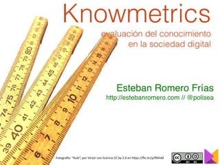Fotogra'a:	“Rule”,	por	Víctor	con	licencia	CC	by	2.0	en	h>ps://ﬂic.kr/p/ﬀAhAE
Knowmetrics
evaluación del conocimiento
en la sociedad digital
Esteban Romero Frías
http://estebanromero.com // @polisea
 