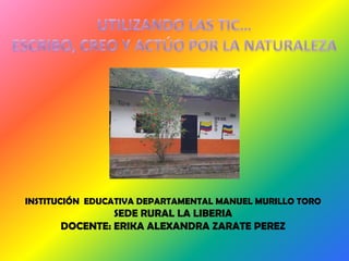 INSTITUCIÓN EDUCATIVA DEPARTAMENTAL MANUEL MURILLO TORO
               SEDE RURAL LA LIBERIA
      DOCENTE: ERIKA ALEXANDRA ZARATE PEREZ
 