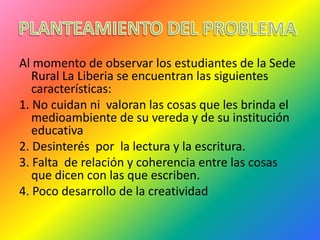 Al momento de observar los estudiantes de la Sede
   Rural La Liberia se encuentran las siguientes
   características:
1. No cuidan ni valoran las cosas que les brinda el
   medioambiente de su vereda y de su institución
   educativa
2. Desinterés por la lectura y la escritura.
3. Falta de relación y coherencia entre las cosas
   que dicen con las que escriben.
4. Poco desarrollo de la creatividad
 