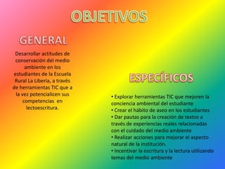Desarrollar actitudes de
 conservación del medio
      ambiente en los
estudiantes de la Escuela
 Rural La Liberia, a través
de herramientas TIC que a
 la vez potencialicen sus     • Explorar herramientas TIC que mejoren la
     competencias en          conciencia ambiental del estudiante
       lectoescritura.        • Crear el hábito de aseo en los estudiantes
                              • Dar pautas para la creación de textos a
                              través de experiencias reales relacionadas
                              con el cuidado del medio ambiente
                              • Realizar acciones para mejorar el aspecto
                              natural de la institución.
                              • Incentivar la escritura y la lectura utilizando
                              temas del medio ambiente
 