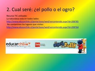 2. Cual seré: ¿el pollo o el ogro?
Recurso TIC utilizado:
La naturaleza esta en todos lados:
http://www.educarchile.cl/portal.base/wed/vercontenido.aspx?id=208785
 No contamines los lugares que visites:
http://www.educarchile.cl/portal.base/wed/vercontenido.aspx?id=208764
 