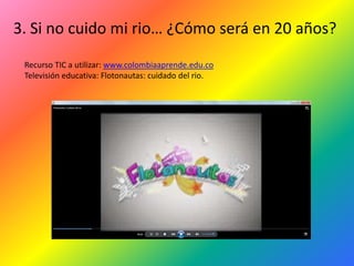 3. Si no cuido mi rio… ¿Cómo será en 20 años?
 Recurso TIC a utilizar: www.colombiaaprende.edu.co
 Televisión educativa: Flotonautas: cuidado del rio.
 