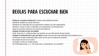 Observar a nuestro interlocutor mientras está hablando permite:
Identificar señales de cuando intervenir
Identificar los contenidos de sus expresiones verbales, las más significativas
Atender a "lo que no dice" e identificar sus sentimientos y preocupaciones
Dejar de escuchar cuando el otro desee que hablemos
Aceptar el modo en que nos hablan
Estar "fuera de sí" o malhumorado, por ejemplo, es una información de gran interés
Aceptar el contenido de lo que nos dicen: quién escucha bien está preparado para aceptar que es
normal que nuestro interlocutor diga cosas con las que no estamos de acuerdo
No preparar lo que se va a decir
No juzgar, incluso con sutiles gestos
No contraargumentar, p. e. "me siento mal" y respondemos "y yo también"
REGLAS para escuchar bien
 