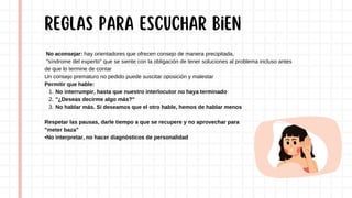 No aconsejar: hay orientadores que ofrecen consejo de manera precipitada,
"síndrome del experto" que se siente con la obligación de tener soluciones al problema incluso antes
de que lo termine de contar
Un consejo prematuro no pedido puede suscitar oposición y malestar
Permitir que hable:
No interrumpir, hasta que nuestro interlocutor no haya terminado
1.
"¿Deseas decirme algo más?"
2.
No hablar más. Si deseamos que el otro hable, hemos de hablar menos
3.
Respetar las pausas, darle tiempo a que se recupere y no aprovechar para
"meter baza"
•No interpretar, no hacer diagnósticos de personalidad
REGLAS para escuchar bien
 