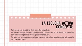 LA ESCUCHA ACTIVA
Concepto:
Pertenece a la categoría de la escucha empática.
Es una estrategia de comunicación que consiste en la habilidad de escuchar
con conciencia plena el mensaje del interlocutor.
Se trata de un proceso en el que hay que escuchar atentamente mientras la
otra persona habla.
 