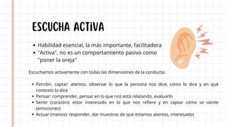 Escuchamos activamente con todas las dimensiones de la conducta:
Percibir, captar: atentos, observar lo que la persona nos dice, cómo lo dice y en qué
contexto lo dice
Pensar: comprender, pensar en lo que nos está relatando, evaluarlo
Sentir (corazón): estar interesado en lo que nos refiere y en captar cómo se siente
(emociones)
Actuar (manos): responder, dar muestras de que estamos atentos, interesados
Escucha activa
Habilidad esencial, la más importante, facilitadora
"Activa", no es un comportamiento pasivo como
"poner la oreja"
 