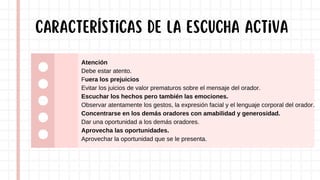 Atención
Debe estar atento.
Fuera los prejuicios
Evitar los juicios de valor prematuros sobre el mensaje del orador.
Escuchar los hechos pero también las emociones.
Observar atentamente los gestos, la expresión facial y el lenguaje corporal del orador.
Concentrarse en los demás oradores con amabilidad y generosidad.
Dar una oportunidad a los demás oradores.
Aprovecha las oportunidades.
Aprovechar la oportunidad que se le presenta.
Características de la escucha activa
 