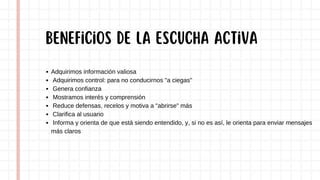 Adquirimos información valiosa
Adquirimos control: para no conducirnos "a ciegas"
Genera confianza
Mostramos interés y comprensión
Reduce defensas, recelos y motiva a "abrirse" más
Clarifica al usuario
Informa y orienta de que está siendo entendido, y, si no es así, le orienta para enviar mensajes
más claros
Beneficios de la escucha activa
 