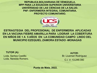 REPUBLICA BOLIVARIANA DE VENEZUELA.
MPP PARA LA EDUACIÓN SUPERIOR UNIVERSITARIA
UNIVERSIDAD DE LAS CIENCIAS DE LA SALUD.
PNF- ENFERMERÍA INTEGRAL COMUNITARIA.
PROYECTO COMUNITARIO.
ESTRAGTEGIA DEL PROFESIONAL DE ENFERMERIA APLICADAS
EN LA VACUNA FIEBRE AMARILLA PARA LOGRAR LA COBERTURA
EN NIÑOS DE 1 A 5 AÑOS EN LA COMUNIDAD CAMPO LINDO DEL
MUNICIPIO EZEQUIEL ZAMORA ESTADO -MONAGAS
TUTOR (A):
Lcda. Saritza Castillo
Lcda. Nereida Romero.
AUTOR:
Br. Liusmari Rodríguez
C.I. V- 13.249.390
Punta de Mata, 2022.
 