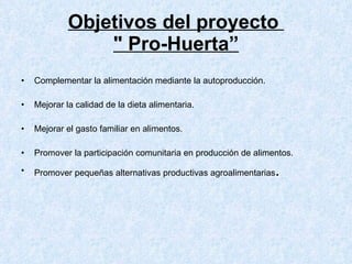 Objetivos del proyecto  " Pro-Huerta” Complementar la alimentación mediante la autoproducción.  Mejorar la calidad de la dieta alimentaria.  Mejorar el gasto familiar en alimentos.  Promover la participación comunitaria en producción de alimentos.  Promover pequeñas alternativas productivas agroalimentarias .  