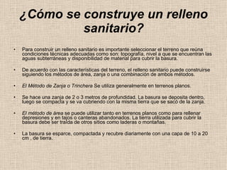 ¿Cómo se construye un relleno sanitario? Para construir un relleno sanitario es importante seleccionar el terreno que reúna condiciones técnicas adecuadas como son: topografía, nivel a que se encuentran las aguas subterráneas y disponibilidad de material para cubrir la basura.  De acuerdo con las características del terreno, el relleno sanitario puede construirse siguiendo los métodos de área, zanja o una combinación de ambos métodos.  El Método de Zanja o Trinchera  Se utiliza generalmente en terrenos planos.  Se hace una zanja de 2 o 3 metros de profundidad. La basura se deposita dentro, luego se compacta y se va cubriendo con la misma tierra que se sacó de la zanja.  El método de área  se puede utilizar tanto en terrenos planos como para rellenar depresiones y en tajos o canteras abandonados. La tierra utilizada para cubrir la basura debe ser traída de otros sitios como laderas o montañas.  La basura se esparce, compactada y recubre diariamente con una capa de 10 a 20 cm , de tierra.  