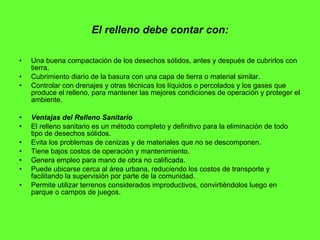 El relleno debe contar con: Una buena compactación de los desechos sólidos, antes y después de cubrirlos con tierra.  Cubrimiento diario de la basura con una capa de tierra o material similar.  Controlar con drenajes y otras técnicas los líquidos o percolados y los gases que produce el relleno, para mantener las mejores condiciones de operación y proteger el ambiente.  Ventajas del Relleno Sanitario   El relleno sanitario es un método completo y definitivo para la eliminación de todo tipo de desechos sólidos.  Evita los problemas de cenizas y de materiales que no se descomponen.  Tiene bajos costos de operación y mantenimiento.  Genera empleo para mano de obra no calificada.  Puede ubicarse cerca al área urbana, reduciendo los costos de transporte y facilitando la supervisión por parte de la comunidad.  Permite utilizar terrenos considerados improductivos, convirtiéndolos luego en parque o campos de juegos.  