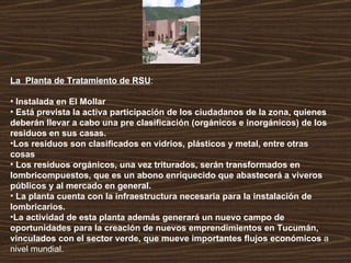 La  Planta de Tratamiento de RSU : Instalada en El Mollar  Está prevista la activa participación de los ciudadanos de la zona, quienes deberán llevar a cabo una pre clasificación (orgánicos e inorgánicos) de los residuos en sus casas.  Los residuos son clasificados en vidrios, plásticos y metal, entre otras cosas Los residuos orgánicos, una vez triturados, serán transformados en lombricompuestos, que es un abono enriquecido que abastecerá a viveros públicos y al mercado en general. La planta cuenta con la infraestructura necesaria para la instalación de lombricarios.  La actividad de esta planta además generará un nuevo campo de oportunidades para la creación de nuevos emprendimientos en Tucumán, vinculados con el sector verde, que mueve importantes flujos económicos  a nivel mundial.   