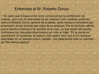 Es cierto que la basura trae como consecuencia la proliferación de moscas, pero con el tratamiento de los residuos hubo cambios positivos”, sostuvo Roberto Zonca, gerente de la planta, quien tampoco considera que el aumento de las moscas sea culpa de su empresa. Por el contrario, afirma que la planta contribuye a la sanidad de la zona, ya que desde allí pueden controlarse los basurales diseminados por todo el Valle. “En la planta se acumularon 20 toneladas de basura; esto quiere decir que si los residuos estuviesen en un basural común -señaló-, nos hallaríamos ante un volumen de 700 metros cúbicos’’ Entrevista al Sr. Roberto Zonca 