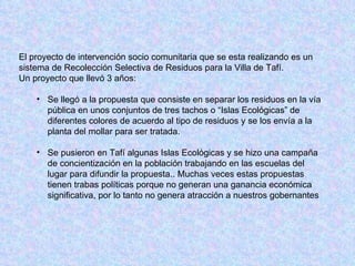 El proyecto de intervención socio comunitaria que se esta realizando es un sistema de Recolección Selectiva de Residuos para la Villa de Tafí.  Un proyecto que llevó 3 años: Se llegó a la propuesta que consiste en separar los residuos en la vía pública en unos conjuntos de tres tachos o “Islas Ecológicas” de diferentes colores de acuerdo al tipo de residuos y se los envía a la planta del mollar para ser tratada.  Se pusieron en Tafí algunas Islas Ecológicas y se hizo una campaña de concientización en la población trabajando en las escuelas del lugar para difundir la propuesta.. Muchas veces estas propuestas tienen trabas políticas porque no generan una ganancia económica significativa, por lo tanto no genera atracción a nuestros gobernantes 