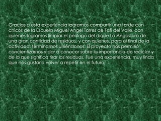 Gracias a esta experiencia logramos compartir una tarde con chicos de la Escuela Miguel Angel Torres de Tafí del Valle, con quienes logramos limpiar el perilago del dique La Angostura de una gran cantidad de residuos, y con quienes, para el final de la actividad, terminamos uniéndonos. El proyecto nos permitió concientizarnos y dar a conocer sobre la importancia de reciclar y de lo que significa tirar los residuos. Fue una experiencia, muy linda que nos gustaría volver a repetir en el futuro. 