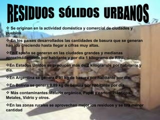 RESIDUOS  SÓLIDOS  URBANOS Se originan en la actividad doméstica y comercial de ciudades y pueblos . En los países desarrollados las cantidades de basura que se generan han ido creciendo hasta llegar a cifras muy altas. En España se generan en las ciudades grandes y medianas aproximadamente por habitante y por día 1 kilogramo de RSU. En Estados Unidos se producen más de 2 kilogramos por habitante y día. En Argentina se genera 0,91 kg de basura por habitante por día. En Bolivia se genera 0,89 kg de basura por habitante por día Más contaminantes:Materia orgánica, Papel y cartón, Plásticos, Metales, Vidrio y otros. En las zonas rurales se aprovechan mejor los residuos y se tira menor cantidad   