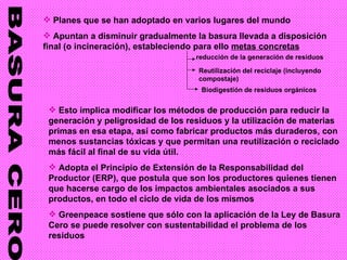BASURA CERO Planes que se han adoptado en varios lugares del mundo Apuntan a disminuir gradualmente la basura llevada a disposición final (o incineración), estableciendo para ello  metas concretas reducción   de la generación de residuos Reutilización del reciclaje (incluyendo compostaje) Biodigestión de residuos orgánicos Esto implica modificar los métodos de producción para reducir la generación y peligrosidad de los residuos y la utilización de materias primas en esa etapa, así como fabricar productos más duraderos, con menos sustancias tóxicas y que permitan una reutilización o reciclado más fácil al final de su vida útil. Adopta el Principio de Extensión de la Responsabilidad del Productor (ERP), que postula que son los productores quienes tienen que hacerse cargo de los impactos ambientales asociados a sus productos, en todo el ciclo de vida de los mismos Greenpeace sostiene que sólo con la aplicación de la Ley de Basura Cero se puede resolver con sustentabilidad el problema de los residuos 