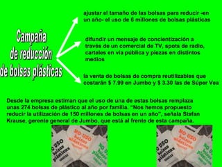 Campaña de reducción  de bolsas plásticas ajustar el tamaño de las bolsas para reducir -en un año- el uso de 6 millones de bolsas plásticas difundir un mensaje de concientización a través de un comercial de TV, spots de radio, carteles en vía pública y piezas en distintos medios la venta de bolsas de compra reutilizables que costarán $ 7.99 en Jumbo y $ 3.30 las de Súper Vea Desde la empresa estiman que el uso de una de estas bolsas remplaza unas 274 bolsas de plástico al año por familia. “Nos hemos propuesto reducir la utilización de 150 millones de bolsas en un año”, señala Stefan Krause, gerente general de Jumbo, que está al frente de esta campaña.  