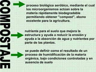 COMPOSTAJE proceso biológico aeróbico, mediante el cual los microorganismos actúan sobre la materia rápidamente biodegradable permitiendo obtener "compost", abono excelente para la agricultura.  se puede definir como el resultado de un proceso de humidificación de la materia orgánica, bajo condiciones controladas y en ausencia de suelo   nutriente para el suelo que mejora la estructura y ayuda a reducir la erosión y ayuda a la absorción de agua y nutrientes por parte de las plantas.  