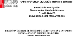 CASO HIPOTETICO. VIOLACIÓN -Homicidio calificado-
Proyecto de investigación
Álvarez Núñez, Menfis del Carmen
C.I.V-10.784.470
UNIVERSIDAD JOSÉ MARÍA VARGAS
DIRECCIÓN GENERAL DE POSTGRADO INVESTIGACIÓN Y EXTENSIÓN
ESPECIALIZACIÓN CIENCIAS DEL DELITO
Caracas, diciembre del 2019
 