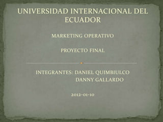 UNIVERSIDAD INTERNACIONAL DEL
          ECUADOR

         MARKETING OPERATIVO

           PROYECTO FINAL



    INTEGRANTES: DANIEL QUIMBIULCO
                 DANNY GALLARDO

               2012-01-10
 