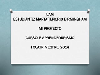 UAM
ESTUDIANTE: MARTA TENORIO BIRMINGHAM
MI PROYECTO
CURSO: EMPRENDEDURISMO
I CUATRIMESTRE, 2014
 