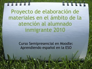 Proyecto de elaboración de materiales en el ámbito de la atención al alumnado inmigrante 2010 Curso Semipresencial en Moodle: Aprendiendo español en la ESO 