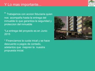 Y Lo mas importante...
* Trabajamos con accion fiduciaria quien
nos acompaña hasta la entrega del
inmueble lo que garantiza la seguridad y
proteccion del inmueble
*La entrega del proyecto es en Junio
2015
* Financiamos la cuota inical y se hace
descuento a pagos de contado,
adelantos que mejoren la nuestra
propuesta inicial.
 