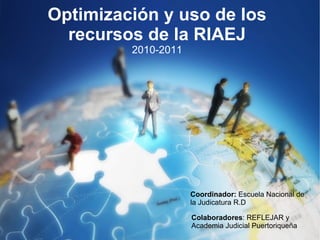 Optimización y uso de los recursos de la RIAEJ 2010-2011 Coordinador:  Escuela Nacional de la Judicatura R.D Colaboradores : REFLEJAR y Academia Judicial Puertoriqueña 