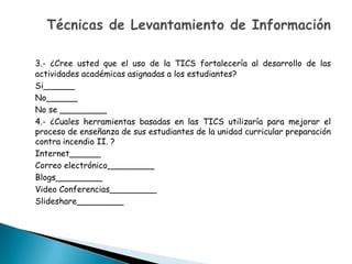 3.- ¿Cree usted que el uso de la TICS fortalecería al desarrollo de las
actividades académicas asignadas a los estudiantes?
Si______
No______
No se _________
4.- ¿Cuales herramientas basadas en las TICS utilizaría para mejorar el
proceso de enseñanza de sus estudiantes de la unidad curricular preparación
contra incendio II. ?
Internet______
Correo electrónico_________
Blogs_________
Video Conferencias_________
Slideshare_________
 