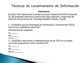 Cuestionario
Dirigido: Participantes de la unidad curricular Preparación Contra Incendio
II, del programa educativo Ciencias del Fuego, Rescate y Seguridad del
Instituto Universitario de Tecnología Bomberil Núcleo Trujillo.

1.- ¿Considera que las tecnologías de información y comunicación (TICS)
favorecen la enseñanza educativa?
Alternativas de respuesta:
Si______
No______
No se ______
2.- ¿Considera importante la implementación de las TICS en la unidad
curricular preparación contra incendios II?
Si_______
No_______
No se _______
 