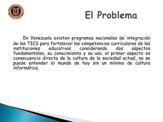 En Venezuela existen programas nacionales de integración
de las TICS para fortalecer las competencias curriculares de las
instituciones   educativas     considerando    dos     aspectos
fundamentales, su conocimiento y su uso, el primer aspecto es
consecuencia directa de la cultura de la sociedad actual, no se
puede entender el mundo de hoy sin un mínimo de cultura
informática.
 