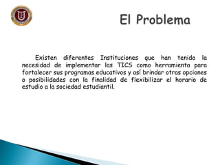 Existen diferentes Instituciones que han tenido la
necesidad de implementar las TICS como herramienta para
fortalecer sus programas educativos y así brindar otras opciones
o posibilidades con la finalidad de flexibilizar el horario de
estudio a la sociedad estudiantil.
 