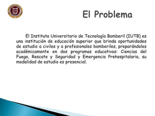 El Instituto Universitario de Tecnología Bomberil (IUTB) es
una institución de educación superior que brinda oportunidades
de estudio a civiles y a profesionales bomberiles, preparándolos
académicamente en dos programas educativos: Ciencias del
Fuego, Rescate y Seguridad y Emergencia Prehospitalaria, su
modalidad de estudio es presencial.
 