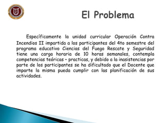 Específicamente la unidad curricular Operación Contra
Incendios II impartida a los participantes del 4to semestre del
programa educativo Ciencias del Fuego Rescate y Seguridad
tiene una carga horaria de 10 horas semanales, contempla
competencias teóricas – practicas, y debido a la inasistencias por
parte de los participantes se ha dificultado que el Docente que
imparte la misma pueda cumplir con las planificación de sus
actividades.
 