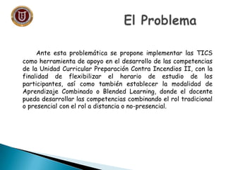 Ante esta problemática se propone implementar las TICS
como herramienta de apoyo en el desarrollo de las competencias
de la Unidad Curricular Preparación Contra Incendios II, con la
finalidad de flexibilizar el horario de estudio de los
participantes, así como también establecer la modalidad de
Aprendizaje Combinado o Blended Learning, donde el docente
pueda desarrollar las competencias combinando el rol tradicional
o presencial con el rol a distancia o no-presencial.
 