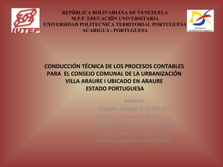 REPÚBLICA BOLIVARIANA DE VENEZUELA
         M.P.P. EDUCACIÓN UNIVERSITARIA
UNIVERSIDAD POLITECNICA TERRITORIAL PORTUGUESA
             ACARIGUA - PORTUGUESA




CONDUCCIÓN TÉCNICA DE LOS PROCESOS CONTABLES
 PARA EL CONSEJO COMUNAL DE LA URBANIZACIÓN
      VILLA ARAURE I UBICADO EN ARAURE
             ESTADO PORTUGUESA
                        
                             Autores:
                 Delgado, Adriana V-20.390.851
                 Galíndez, Marisol V-08.661.202
                Mendoza, Roxangela V-19.376.562
                  Morillo, Marilyn V-20.908.851
                 Torres, Argealbert V-20.321.099
 