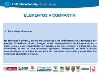  Aprendizaje alcanzado:
He aprendido a utilizar y sacarle mas provecho a las herramientas de la tecnología por
ejemplo: PowerPoint, Scribd, Blogger, e-mail, almacenamiento de información en la
nube; estas y otras herramientas me ayudan a ser mas eficiente y a trasmitir a los
estudiantes el uso de una tecnología apropiada, fomentando en ellos a utilizar
comunicadades de practica virtual, para así compartir, interpretar y profundizar los
conceptos aprendidos en clase.
ELEMENTOS A COMPARTIR
 