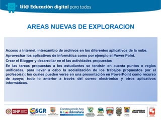 Acceso a Internet, intercambio de archivos en los diferentes aplicativos de la nube.
Aprovechar los aplicativos de informática como por ejemplo el Power Point.
Crear el Blogger y desarrollar en el las actividades propuestas
En las tareas propuestas a los estudiantes se tendrán en cuenta puntos o reglas
unificadas, para llevar a cabo la socialización de los trabajos propuestos por el
profesor(a); los cuales pueden verse en una presentación en PowerPoint como recurso
de apoyo; todo lo anterior a través del correo electrónico y otros aplicativos
informáticos.
AREAS NUEVAS DE EXPLORACION
 