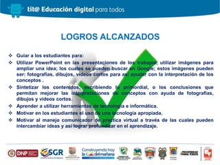  Guiar a los estudiantes para:
 Utilizar PowerPoint en las presentaciones de los trabajos, utilizar imágenes para
ampliar una idea; los cuales se pueden buscar en Google; estos imágenes pueden
ser: fotografías, dibujos, videos cortos para así ayudar con la interpretación de los
conceptos .
 Sintetizar los contenidos, escribiendo lo primordial, o los conclusiones que
permitan mejorar las interpretaciones de conceptos con ayuda de fotografías,
dibujos y videos cortos.
 Aprender a utilizar herramientas de tecnología e informática.
 Motivar en los estudiantes el uso de una tecnología apropiada.
 Motivar al manejo comunicador de practica virtual a través de las cuales pueden
intercambiar ideas y así lograr profundizar en el aprendizaje.
LOGROS ALCANZADOS
 