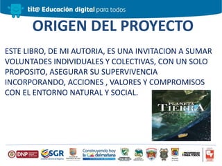 ORIGEN DEL PROYECTO
ESTE LIBRO, DE MI AUTORIA, ES UNA INVITACION A SUMAR
VOLUNTADES INDIVIDUALES Y COLECTIVAS, CON UN SOLO
PROPOSITO, ASEGURAR SU SUPERVIVENCIA
INCORPORANDO, ACCIONES , VALORES Y COMPROMISOS
CON EL ENTORNO NATURAL Y SOCIAL.
 