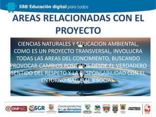 AREAS RELACIONADAS CON EL
PROYECTO
CIENCIAS NATURALES Y EDUCACION AMBIENTAL,
COMO ES UN PROYECTO TRANSVERSAL, INVOLUCRA
TODAS LAS AREAS DEL CONCIMIENTO, BUSCANDO
PROVOCAR CAMBIOS POSITIVOS DESDE EL VERDADERO
SENTIDO DEL RESPETO Y LA RESPONSABILIDAD CON EL
ENTORNO NATURAL Y SOCIAL.
 